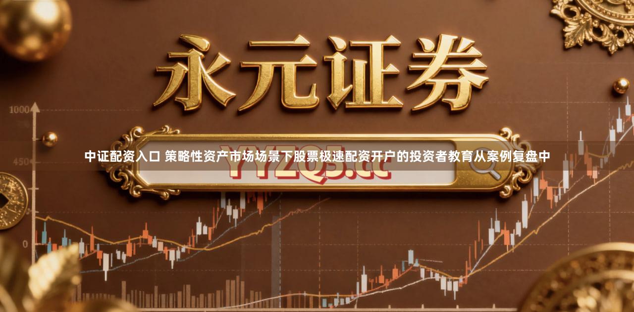 中证配资入口 策略性资产市场场景下股票极速配资开户的投资者教育从案例复盘中